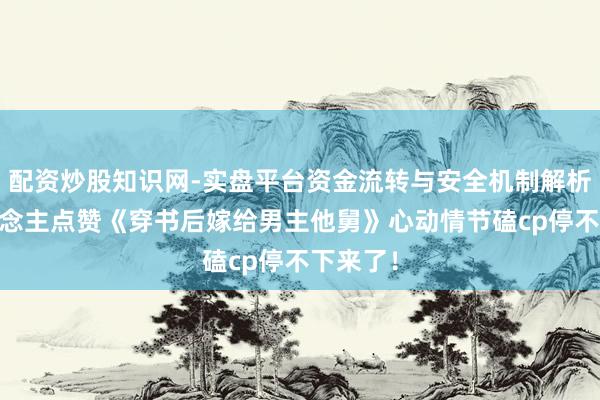 配资炒股知识网-实盘平台资金流转与安全机制解析 世东说念主点赞《穿书后嫁给男主他舅》心动情节磕cp停不下来了！