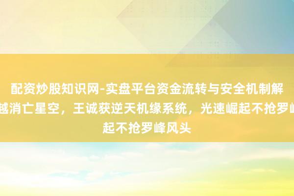 配资炒股知识网-实盘平台资金流转与安全机制解析 穿越消亡星空，王诚获逆天机缘系统，光速崛起不抢罗峰风头