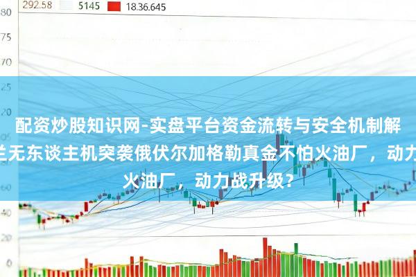 配资炒股知识网-实盘平台资金流转与安全机制解析 乌克兰无东谈主机突袭俄伏尔加格勒真金不怕火油厂，动力战升级？