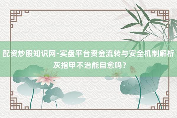 配资炒股知识网-实盘平台资金流转与安全机制解析 灰指甲不治能自愈吗？