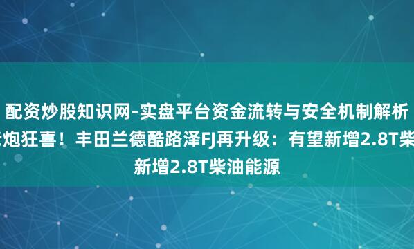 配资炒股知识网-实盘平台资金流转与安全机制解析 越野老炮狂喜！丰田兰德酷路泽FJ再升级：有望新增2.8T柴油能源