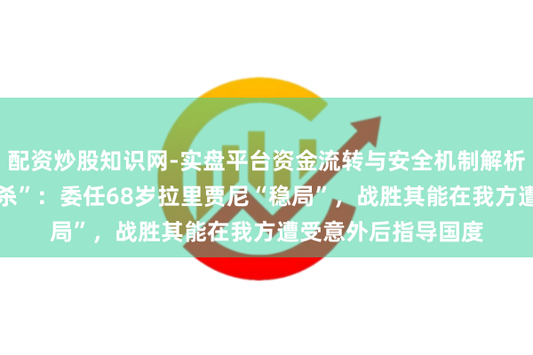 配资炒股知识网-实盘平台资金流转与安全机制解析 哈梅内伊“纰漏暗杀”:委任68岁拉里贾尼“稳局”,战胜其能在我方遭受意外后指导国度