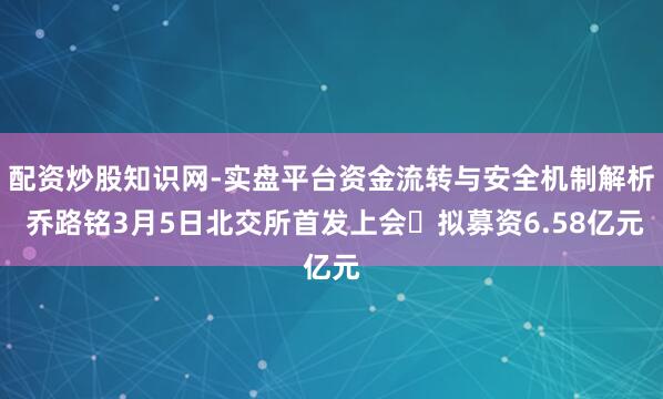 配资炒股知识网-实盘平台资金流转与安全机制解析 乔路铭3月5日北交所首发上会 拟募资6.58亿元