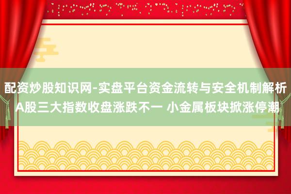 配资炒股知识网-实盘平台资金流转与安全机制解析 A股三大指数收盘涨跌不一 小金属板块掀涨停潮