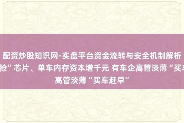 配资炒股知识网-实盘平台资金流转与安全机制解析 与AI“抢”芯片、单车内存资本增千元 有车企高管淡薄“买车赶早”