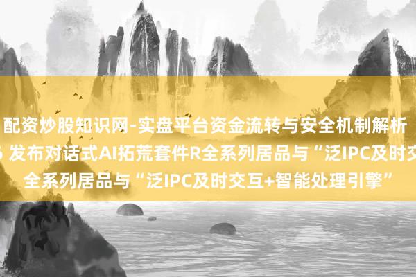 配资炒股知识网-实盘平台资金流转与安全机制解析 声网亮相AWE2026 发布对话式AI拓荒套件R全系列居品与“泛IPC及时交互+智能处理引擎”