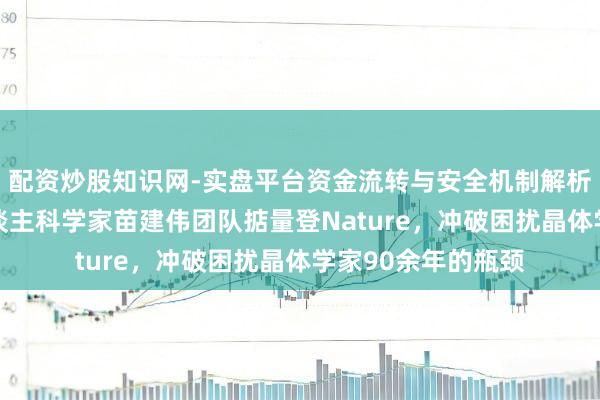 配资炒股知识网-实盘平台资金流转与安全机制解析 海外初度！华东谈主科学家苗建伟团队掂量登Nature，冲破困扰晶体学家90余年的瓶颈