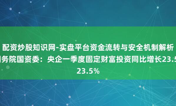 配资炒股知识网-实盘平台资金流转与安全机制解析 国务院国资委：央企一季度固定财富投资同比增长23.5%