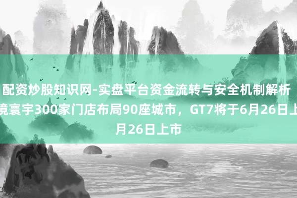 配资炒股知识网-实盘平台资金流转与安全机制解析 启境寰宇300家门店布局90座城市，GT7将于6月26日上市