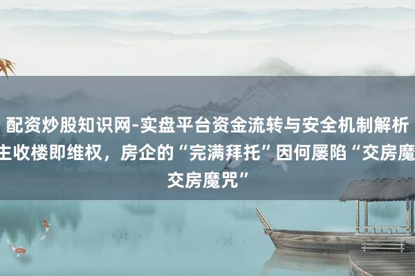 配资炒股知识网-实盘平台资金流转与安全机制解析 业主收楼即维权，房企的“完满拜托”因何屡陷“交房魔咒”
